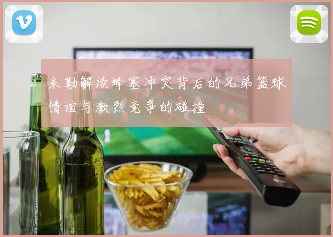 米勒解读蜂塞冲突背后的兄弟篮球情谊与激烈竞争的碰撞