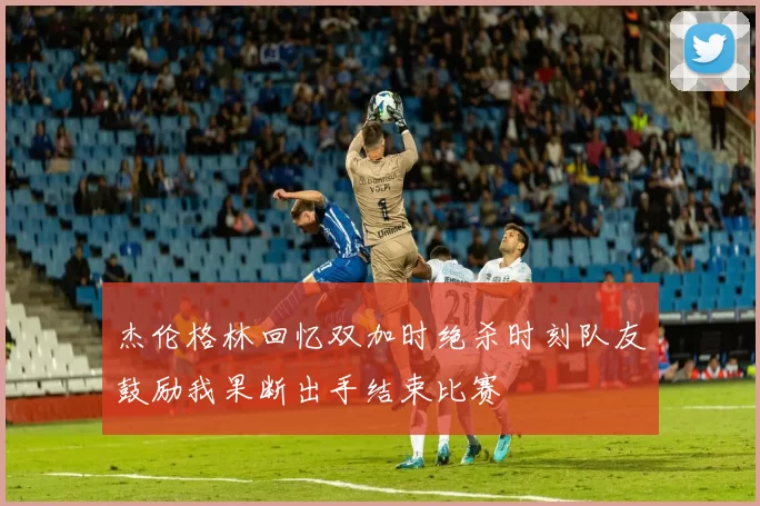 杰伦格林回忆双加时绝杀时刻队友鼓励我果断出手结束比赛
