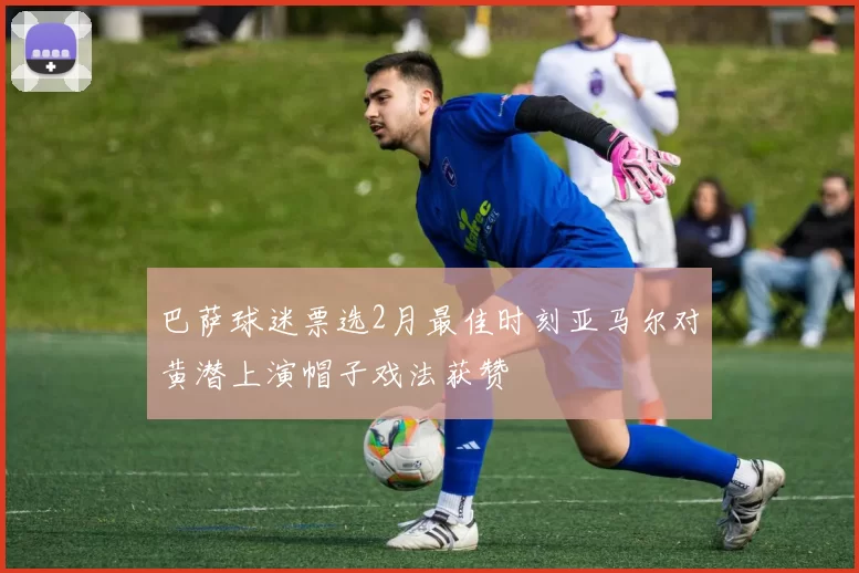 巴萨球迷票选2月最佳时刻亚马尔对黄潜上演帽子戏法获赞